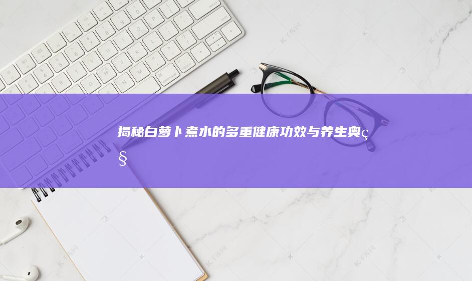 揭秘！白萝卜煮水的多重健康功效与养生奥秘